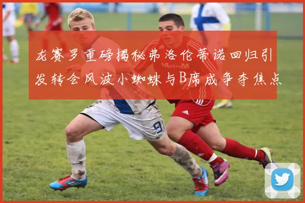 龙赛罗重磅揭秘弗洛伦蒂诺回归引发转会风波小蜘蛛与B席成争夺焦点