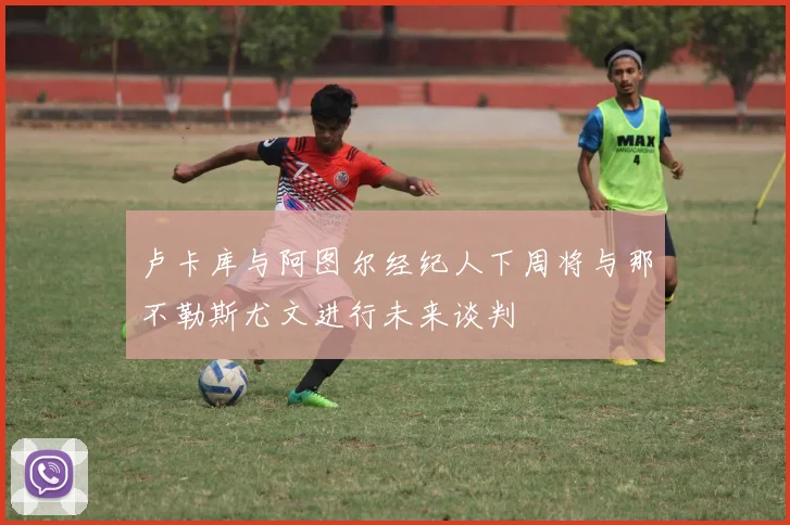 卢卡库与阿图尔经纪人下周将与那不勒斯尤文进行未来谈判