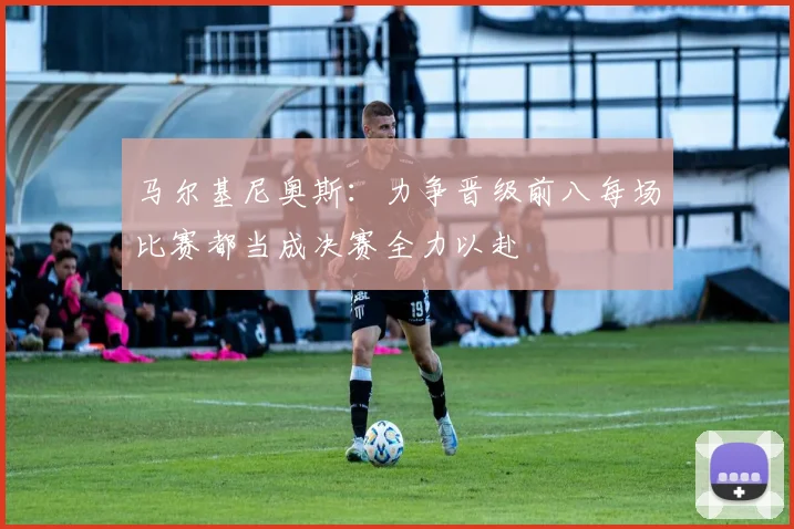 马尔基尼奥斯：力争晋级前八每场比赛都当成决赛全力以赴