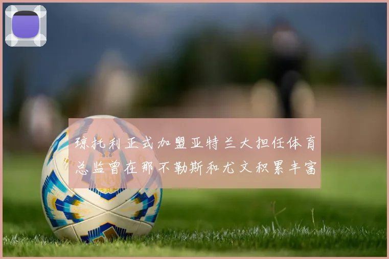 琼托利正式加盟亚特兰大担任体育总监曾在那不勒斯和尤文积累丰富经验