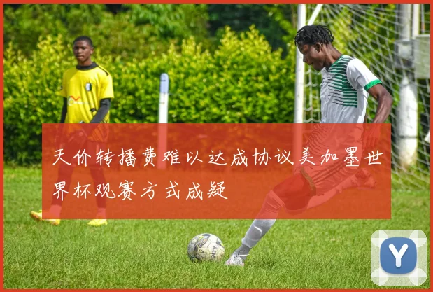 天价转播费难以达成协议美加墨世界杯观赛方式成疑