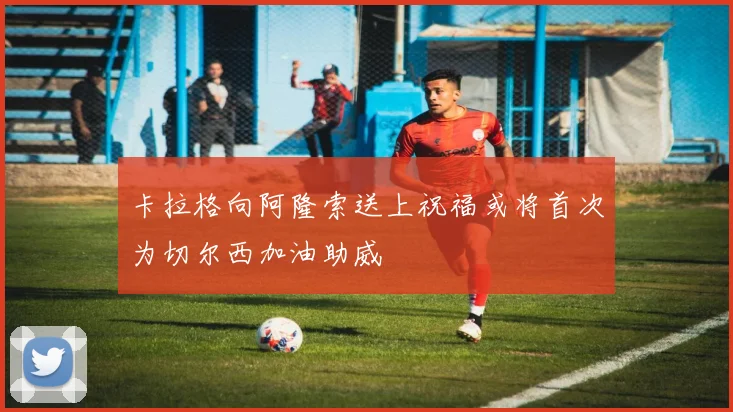 卡拉格向阿隆索送上祝福或将首次为切尔西加油助威