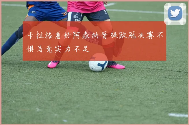 卡拉格看好阿森纳晋级欧冠决赛不惧马竞实力不足