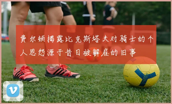 费尔顿揭露比克斯塔夫对骑士的个人恩怨源于昔日被解雇的旧事