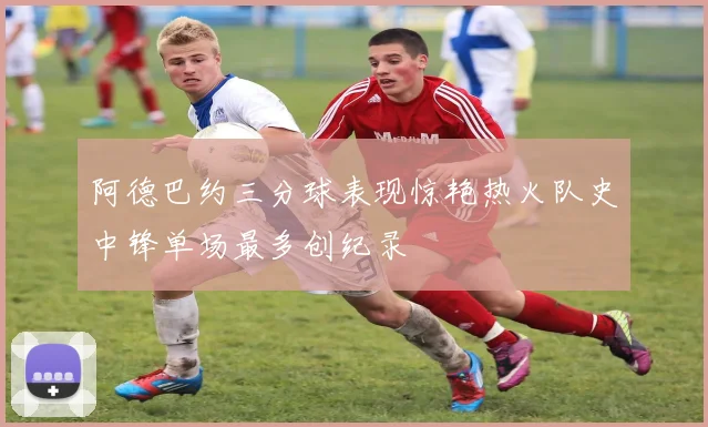 阿德巴约三分球表现惊艳热火队史中锋单场最多创纪录