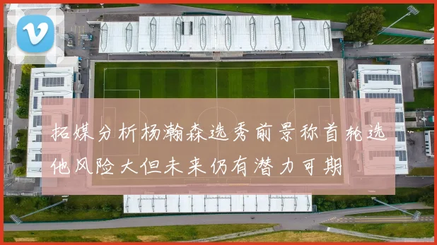 拓媒分析杨瀚森选秀前景称首轮选他风险大但未来仍有潜力可期