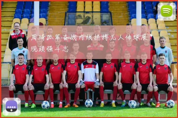 周琦孤军奋战内线拼搏无人传球展现顽强斗志