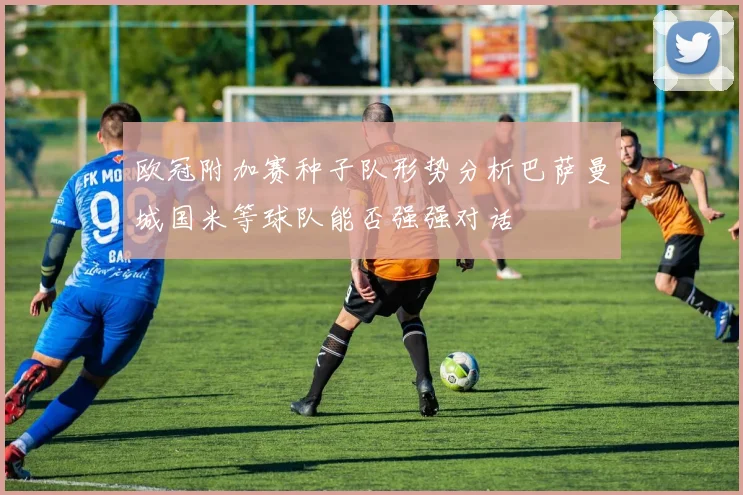 欧冠附加赛种子队形势分析巴萨曼城国米等球队能否强强对话