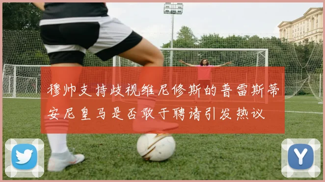 穆帅支持歧视维尼修斯的普雷斯蒂安尼皇马是否敢于聘请引发热议