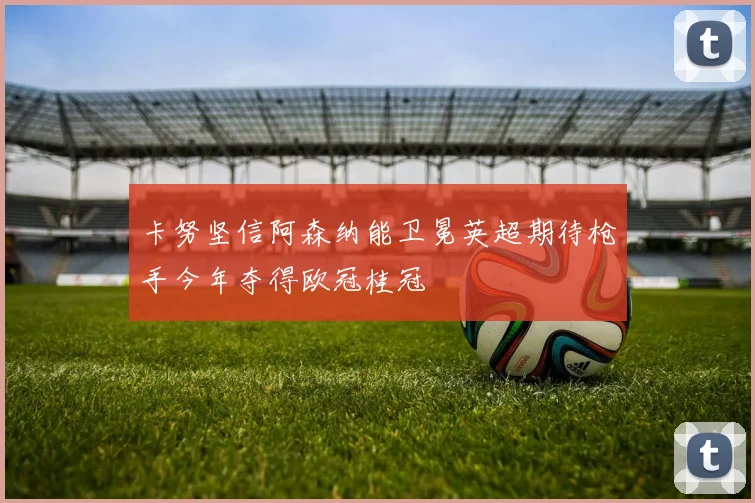 卡努坚信阿森纳能卫冕英超期待枪手今年夺得欧冠桂冠