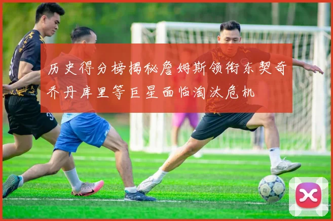 历史得分榜揭秘詹姆斯领衔东契奇乔丹库里等巨星面临淘汰危机