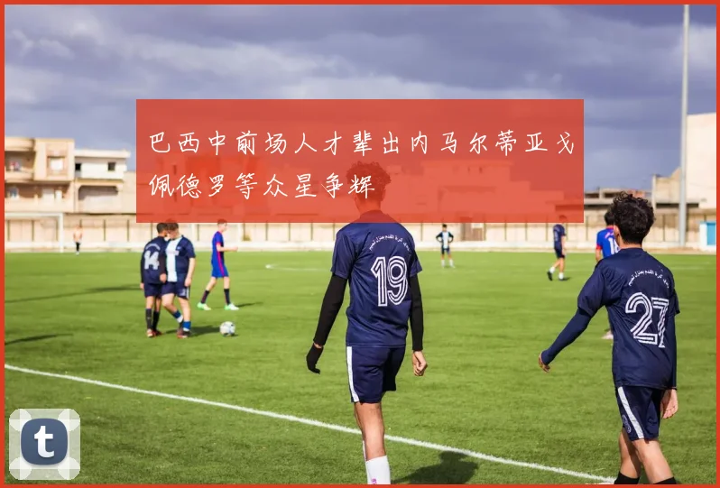 巴西中前场人才辈出内马尔蒂亚戈佩德罗等众星争辉